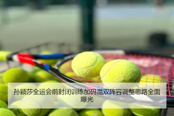 孙颖莎全运会前封闭训练加码混双阵容调整思路全面曝光