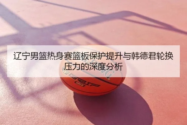 辽宁男篮热身赛篮板保护提升与韩德君轮换压力的深度分析