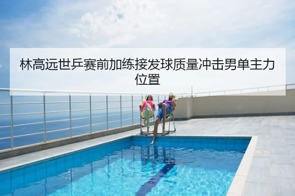 林高远世乒赛前加练接发球质量冲击男单主力位置