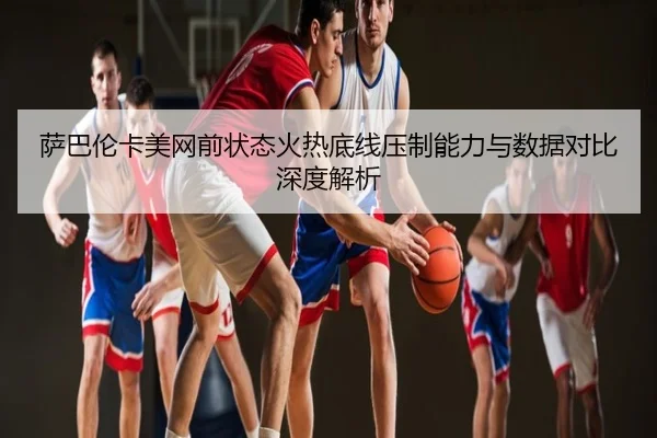 萨巴伦卡美网前状态火热底线压制能力与数据对比深度解析
