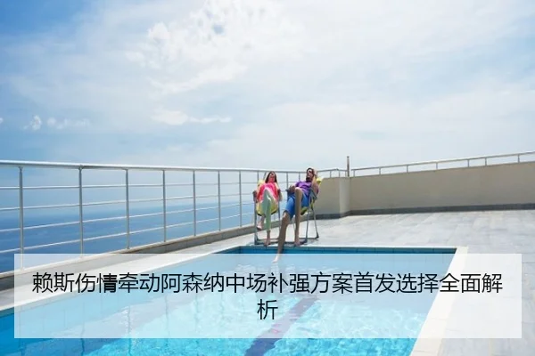 赖斯伤情牵动阿森纳中场补强方案首发选择全面解析