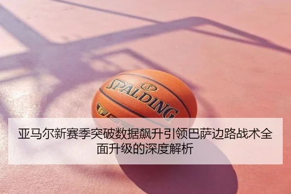 亚马尔新赛季突破数据飙升引领巴萨边路战术全面升级的深度解析