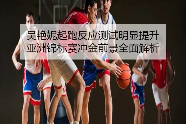 吴艳妮起跑反应测试明显提升 亚洲锦标赛冲金前景全面解析